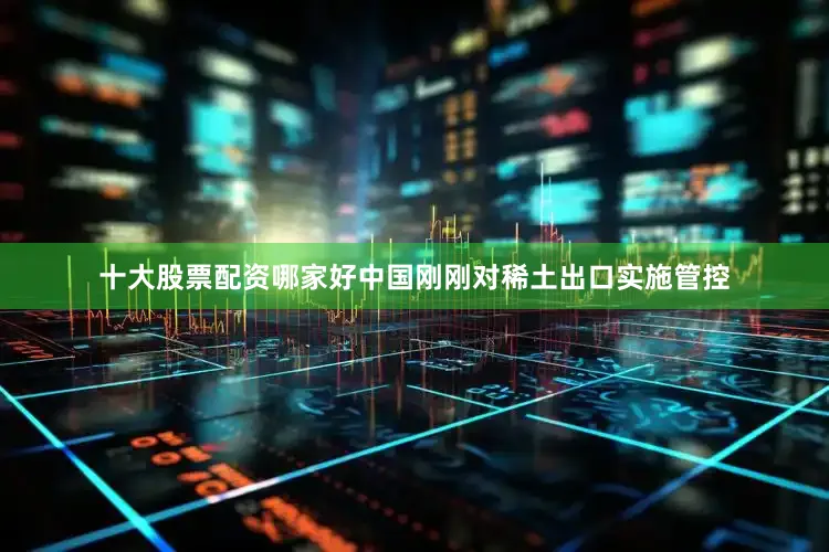 十大股票配资哪家好中国刚刚对稀土出口实施管控