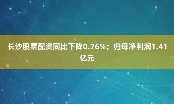 长沙股票配资同比下降0.76%；归母净利润1.41亿元