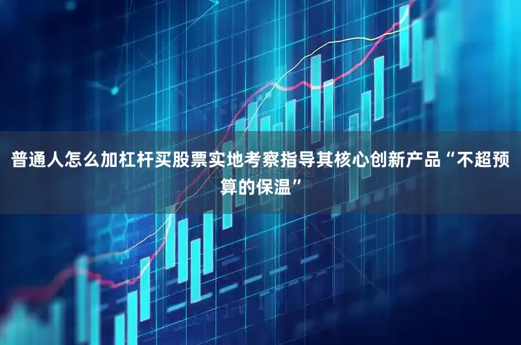 普通人怎么加杠杆买股票实地考察指导其核心创新产品“不超预算的保温”