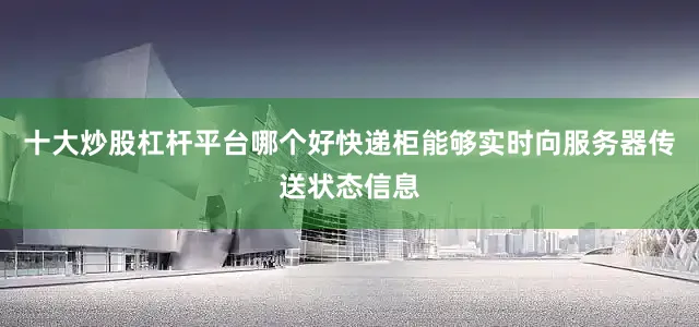 十大炒股杠杆平台哪个好快递柜能够实时向服务器传送状态信息