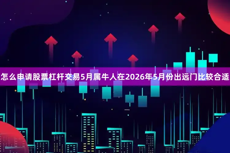 怎么申请股票杠杆交易5月属牛人在2026年5月份出远门比较合适