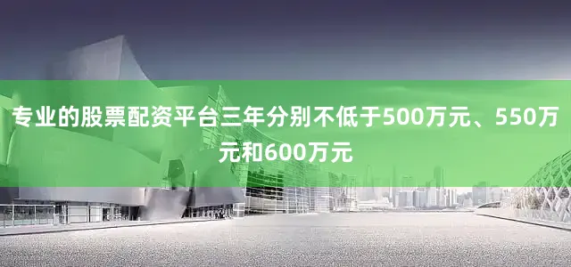 专业的股票配资平台三年分别不低于500万元、550万元和600万元
