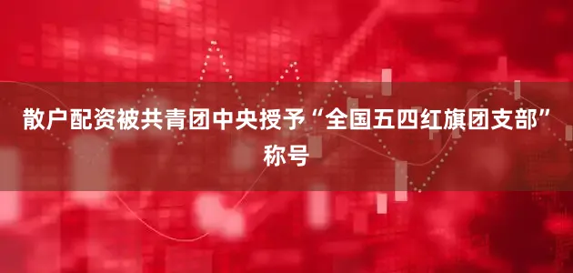 散户配资被共青团中央授予“全国五四红旗团支部”称号