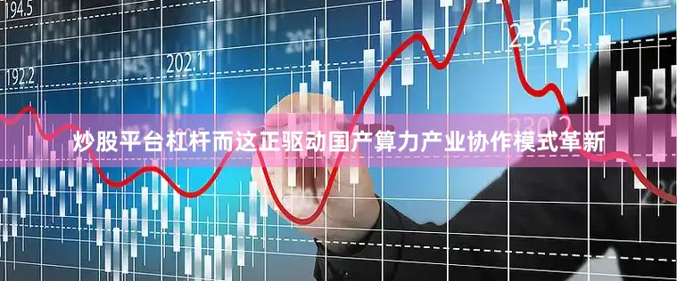 炒股平台杠杆而这正驱动国产算力产业协作模式革新