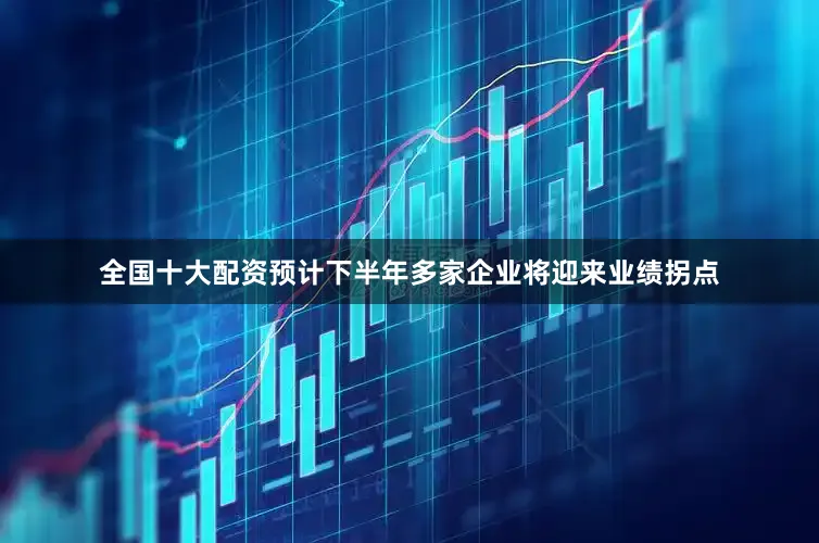 全国十大配资预计下半年多家企业将迎来业绩拐点