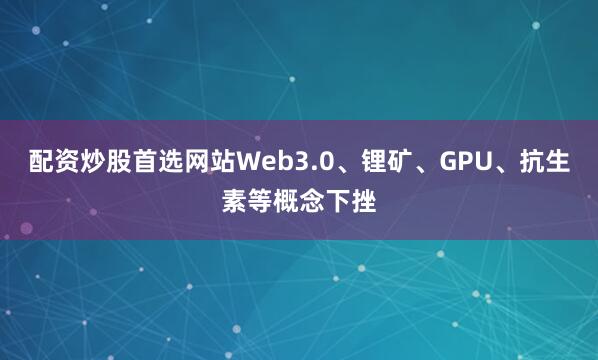 配资炒股首选网站Web3.0、锂矿、GPU、抗生素等概念下挫