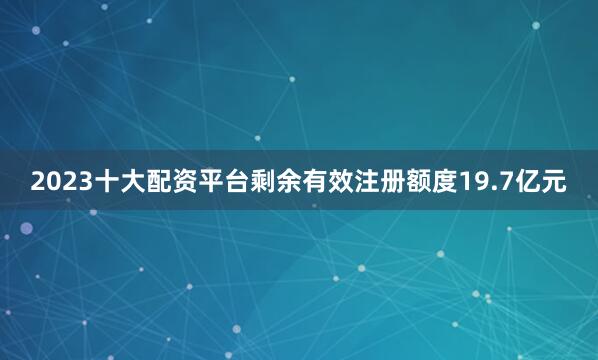 2023十大配资平台剩余有效注册额度19.7亿元