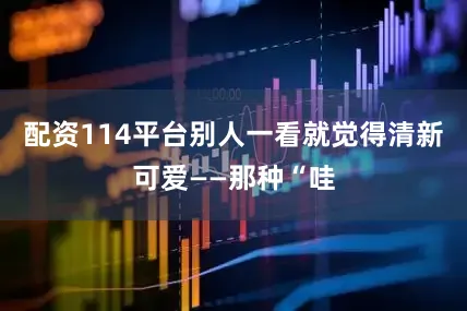 配资114平台别人一看就觉得清新可爱——那种“哇
