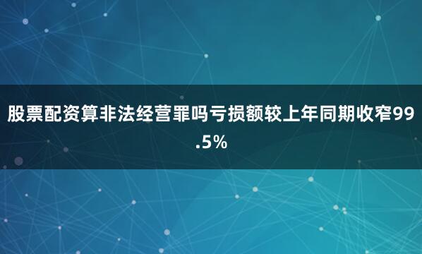 股票配资算非法经营罪吗亏损额较上年同期收窄99.5%