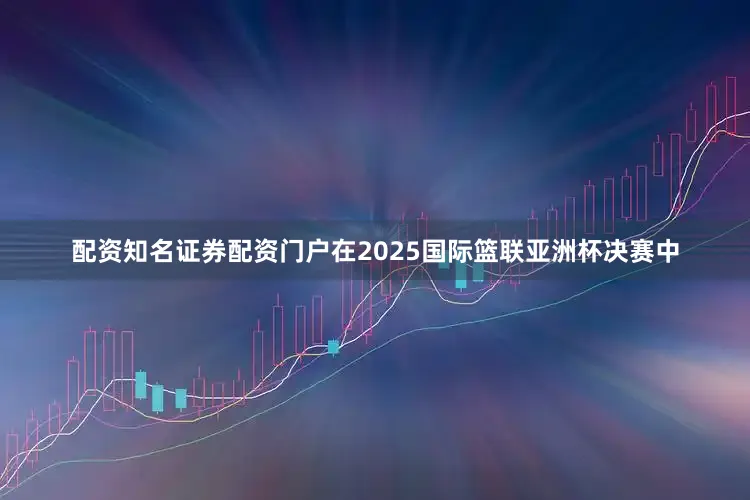 配资知名证券配资门户在2025国际篮联亚洲杯决赛中