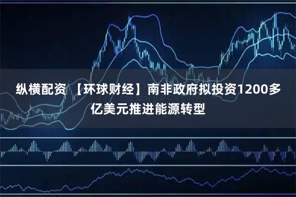 纵横配资 【环球财经】南非政府拟投资1200多亿美元推进能源转型