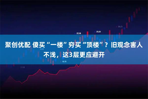 聚创优配 傻买“一楼”穷买“顶楼”？旧观念害人不浅，这3层更应避开