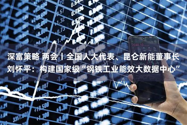 深富策略 两会丨全国人大代表、昆仑新能董事长刘怀平：构建国家级“钢铁工业能效大数据中心”