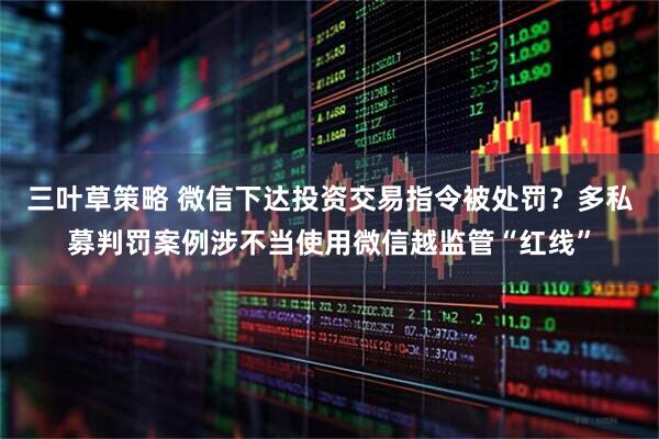 三叶草策略 微信下达投资交易指令被处罚？多私募判罚案例涉不当使用微信越监管“红线”