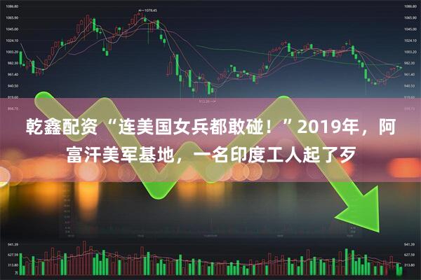 乾鑫配资 “连美国女兵都敢碰！”2019年，阿富汗美军基地，一名印度工人起了歹