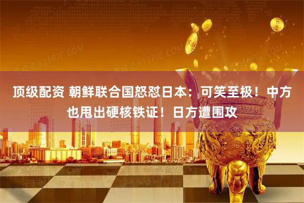 顶级配资 朝鲜联合国怒怼日本：可笑至极！中方也甩出硬核铁证！日方遭围攻