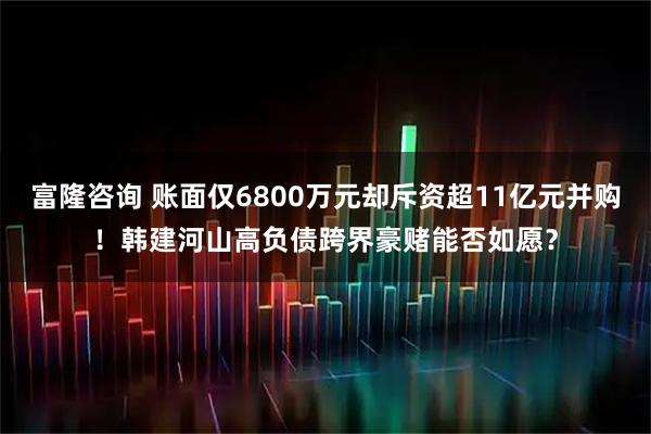 富隆咨询 账面仅6800万元却斥资超11亿元并购！韩建河山高负债跨界豪赌能否如愿？