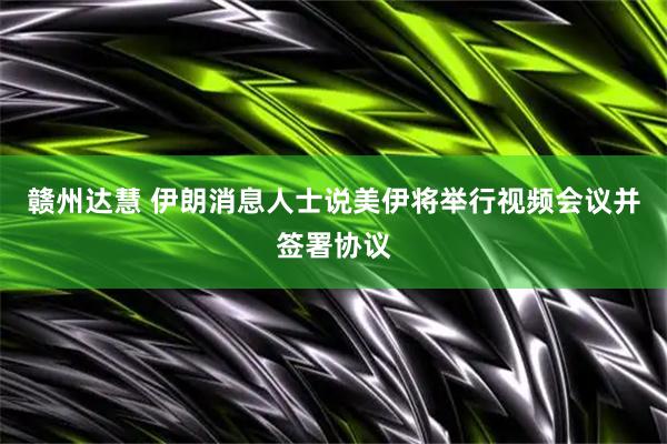 赣州达慧 伊朗消息人士说美伊将举行视频会议并签署协议