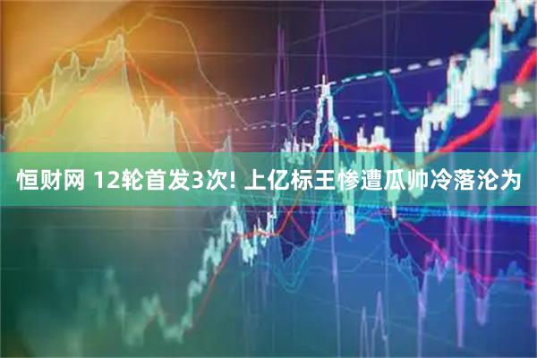恒财网 12轮首发3次! 上亿标王惨遭瓜帅冷落沦为