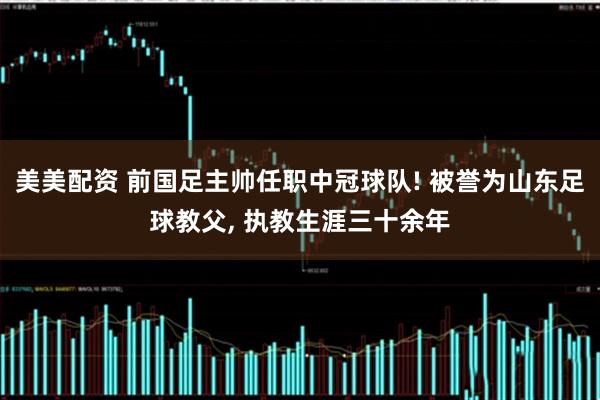 美美配资 前国足主帅任职中冠球队! 被誉为山东足球教父, 执教生涯三十余年